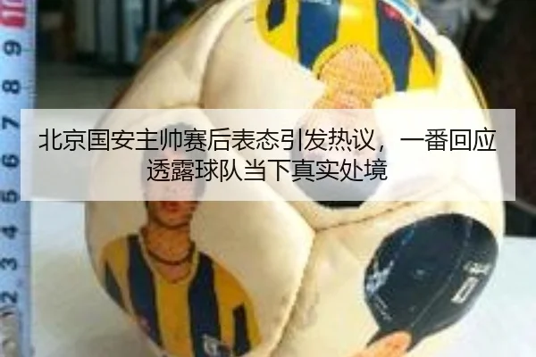 北京国安主帅赛后表态引发热议，一番回应透露球队当下真实处境